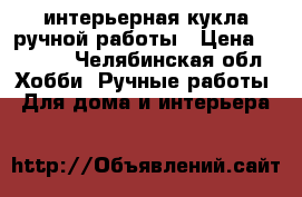 интерьерная кукла ручной работы › Цена ­ 1 000 - Челябинская обл. Хобби. Ручные работы » Для дома и интерьера   